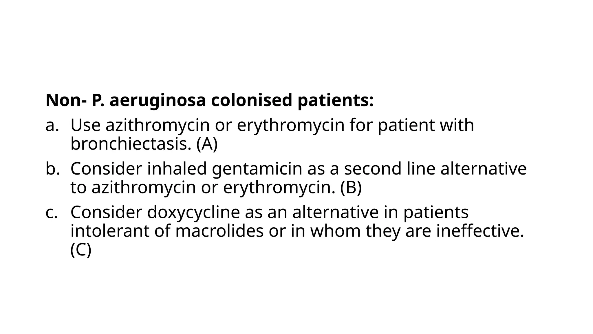 Non- P. aeruginosa colonised patients:
a. Use azithromycin or erythromycin for patient with
bronchiectasis. (A)
b. Consider inhaled gentamicin as a second line alternative
to azithromycin or erythromycin. (B)
c. Consider doxycycline as an alternative in patients
intolerant of macrolides or in whom they are ineffective.
(C)
 