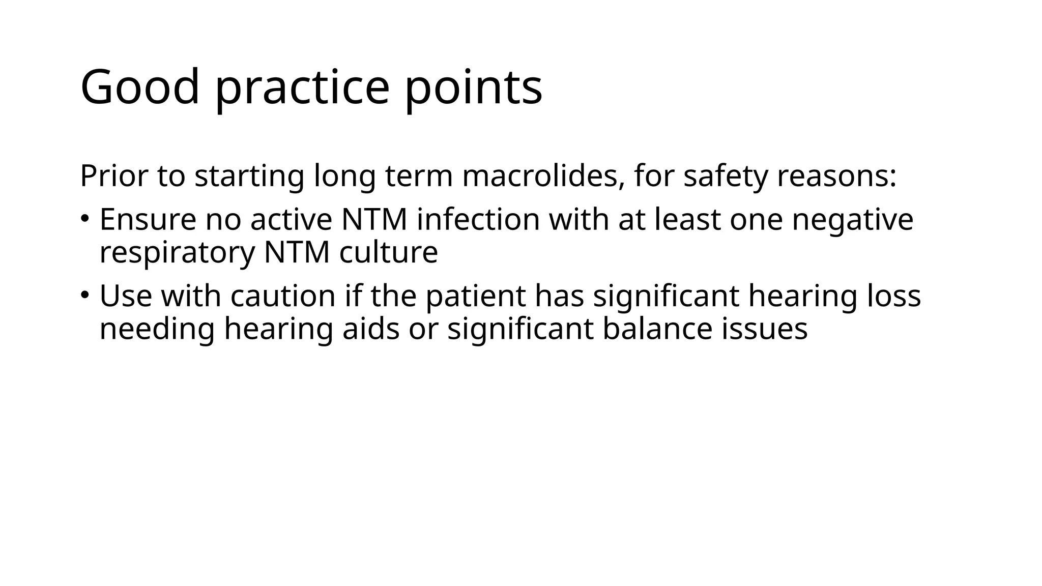 Good practice points
Prior to starting long term macrolides, for safety reasons:
• Ensure no active NTM infection with at least one negative
respiratory NTM culture
• Use with caution if the patient has significant hearing loss
needing hearing aids or significant balance issues
 