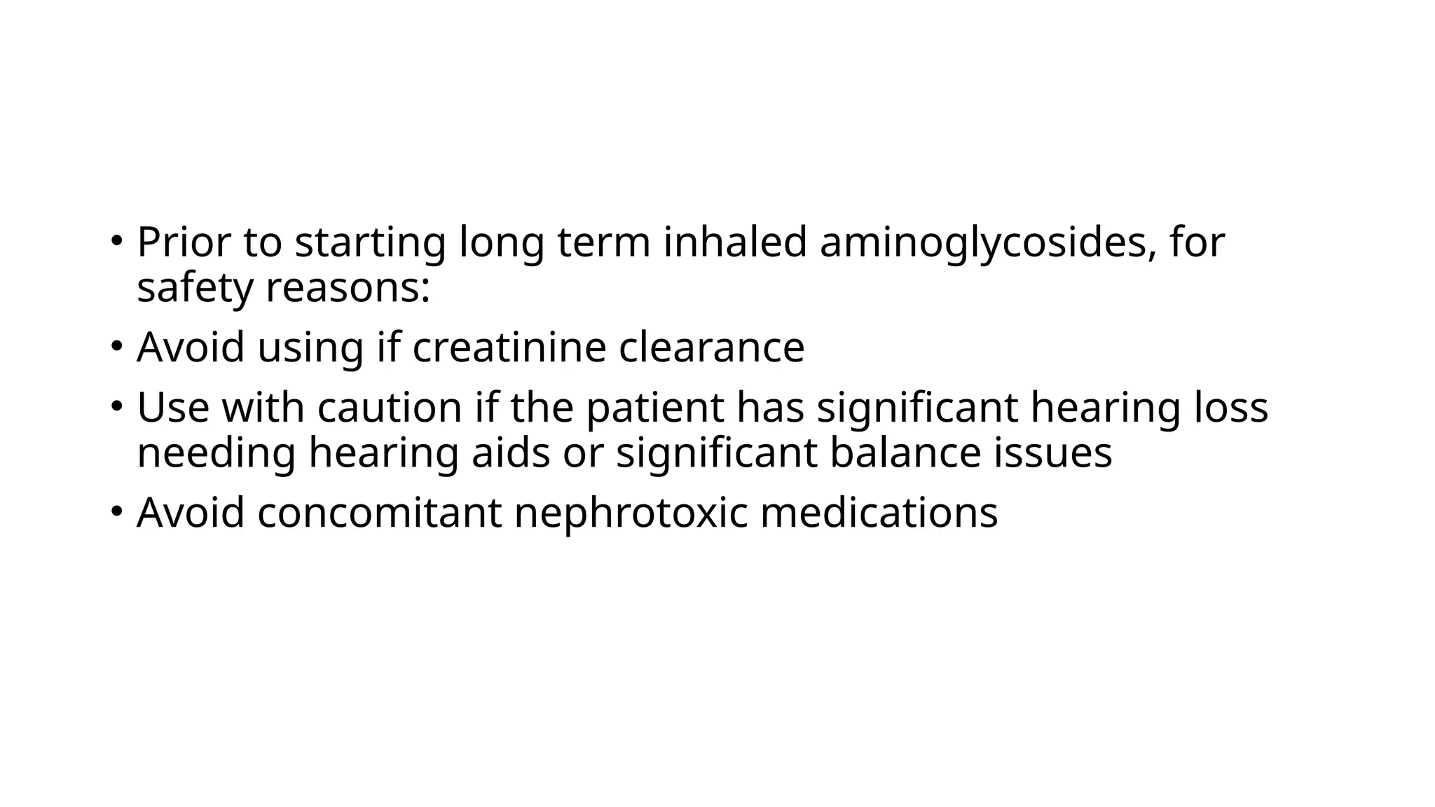 • Prior to starting long term inhaled aminoglycosides, for
safety reasons:
• Avoid using if creatinine clearance
• Use with caution if the patient has significant hearing loss
needing hearing aids or significant balance issues
• Avoid concomitant nephrotoxic medications
 