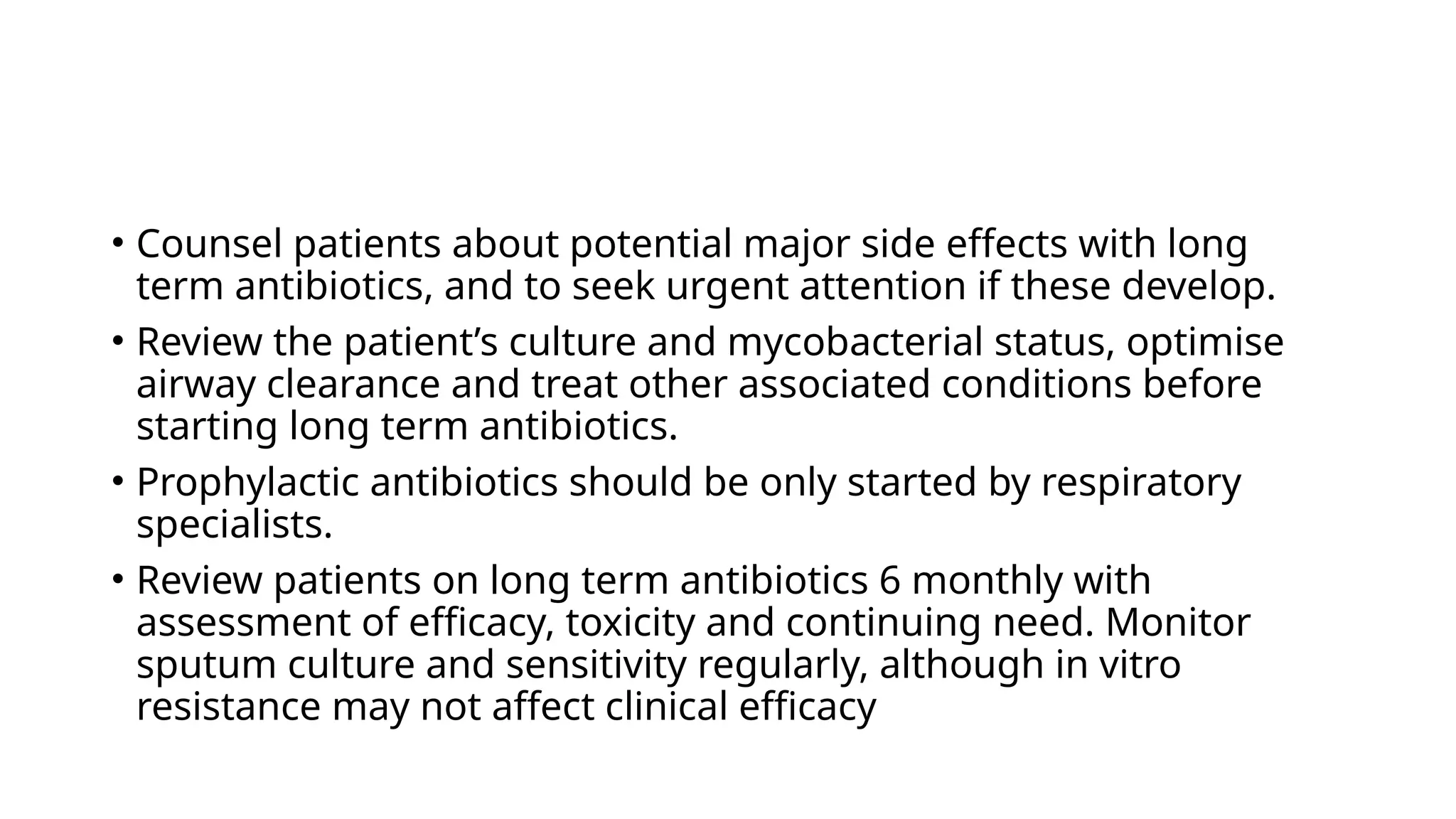 • Counsel patients about potential major side effects with long
term antibiotics, and to seek urgent attention if these develop.
• Review the patient’s culture and mycobacterial status, optimise
airway clearance and treat other associated conditions before
starting long term antibiotics.
• Prophylactic antibiotics should be only started by respiratory
specialists.
• Review patients on long term antibiotics 6 monthly with
assessment of efficacy, toxicity and continuing need. Monitor
sputum culture and sensitivity regularly, although in vitro
resistance may not affect clinical efficacy
 