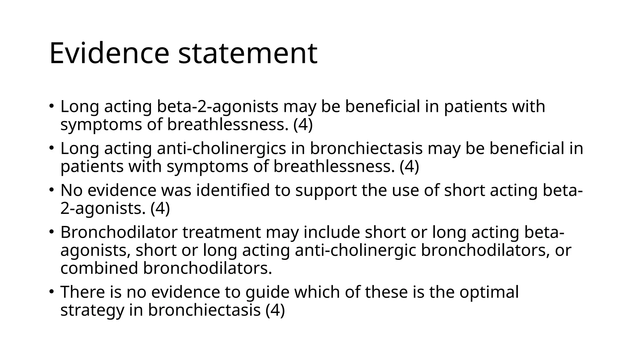 Evidence statement
• Long acting beta-2-agonists may be beneficial in patients with
symptoms of breathlessness. (4)
• Long acting anti-cholinergics in bronchiectasis may be beneficial in
patients with symptoms of breathlessness. (4)
• No evidence was identified to support the use of short acting beta-
2-agonists. (4)
• Bronchodilator treatment may include short or long acting beta-
agonists, short or long acting anti-cholinergic bronchodilators, or
combined bronchodilators.
• There is no evidence to guide which of these is the optimal
strategy in bronchiectasis (4)
 