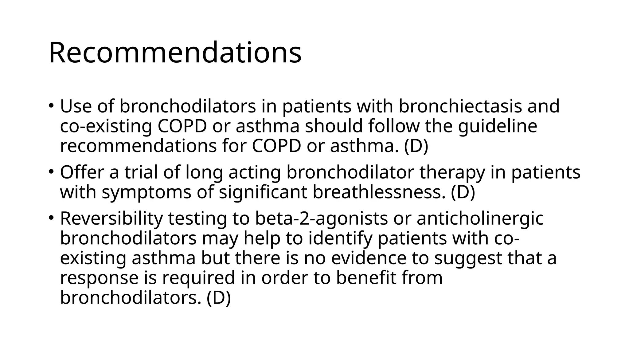 Recommendations
• Use of bronchodilators in patients with bronchiectasis and
co-existing COPD or asthma should follow the guideline
recommendations for COPD or asthma. (D)
• Offer a trial of long acting bronchodilator therapy in patients
with symptoms of significant breathlessness. (D)
• Reversibility testing to beta-2-agonists or anticholinergic
bronchodilators may help to identify patients with co-
existing asthma but there is no evidence to suggest that a
response is required in order to benefit from
bronchodilators. (D)
 