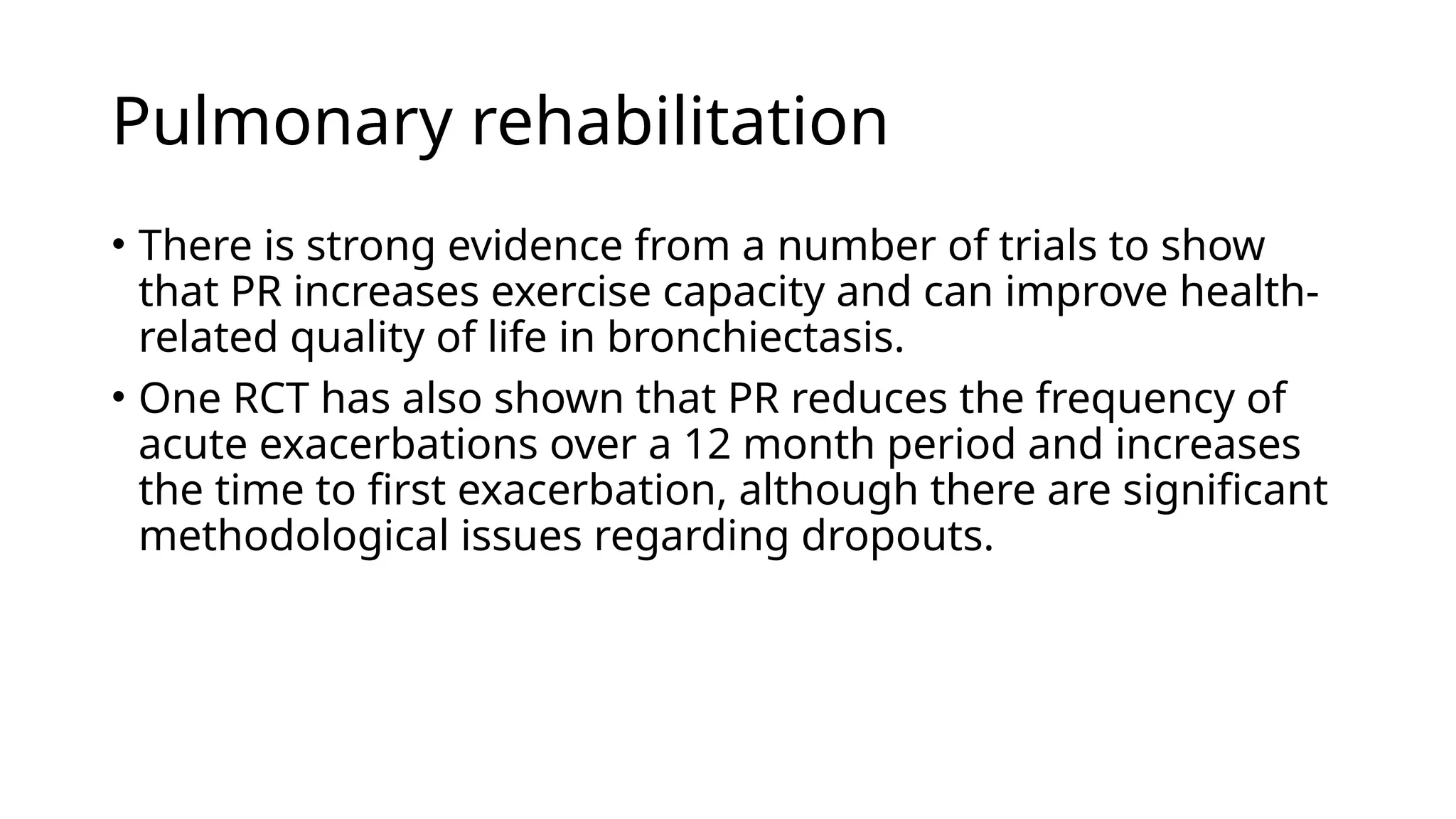 Pulmonary rehabilitation
• There is strong evidence from a number of trials to show
that PR increases exercise capacity and can improve health-
related quality of life in bronchiectasis.
• One RCT has also shown that PR reduces the frequency of
acute exacerbations over a 12 month period and increases
the time to first exacerbation, although there are significant
methodological issues regarding dropouts.
 