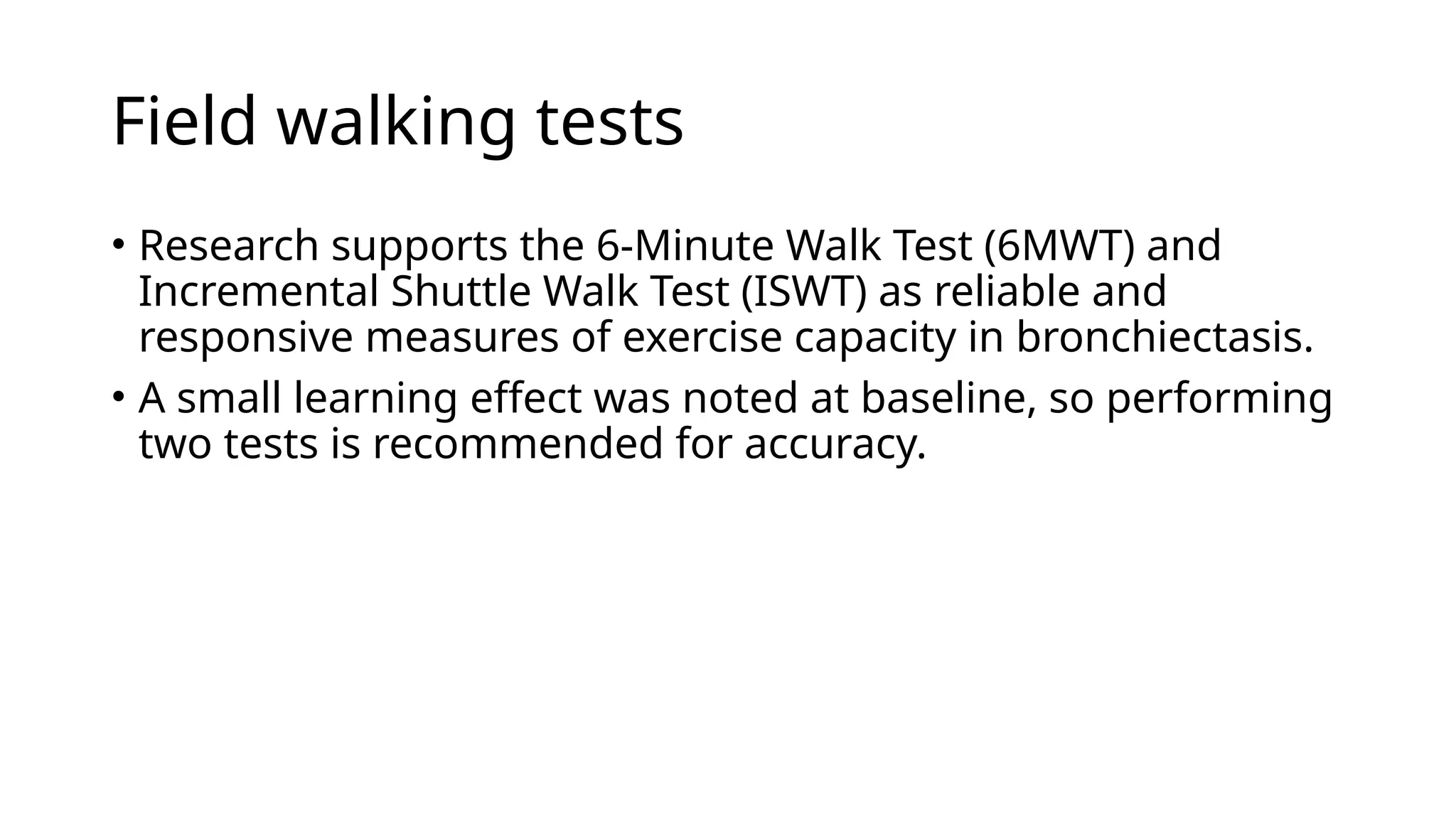 Field walking tests
• Research supports the 6-Minute Walk Test (6MWT) and
Incremental Shuttle Walk Test (ISWT) as reliable and
responsive measures of exercise capacity in bronchiectasis.
• A small learning effect was noted at baseline, so performing
two tests is recommended for accuracy.
 