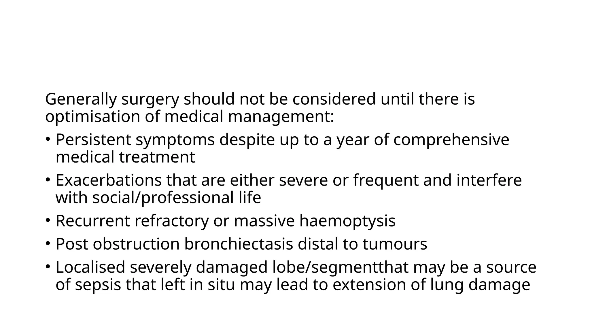 Generally surgery should not be considered until there is
optimisation of medical management:
• Persistent symptoms despite up to a year of comprehensive
medical treatment
• Exacerbations that are either severe or frequent and interfere
with social/professional life
• Recurrent refractory or massive haemoptysis
• Post obstruction bronchiectasis distal to tumours
• Localised severely damaged lobe/segmentthat may be a source
of sepsis that left in situ may lead to extension of lung damage
 
