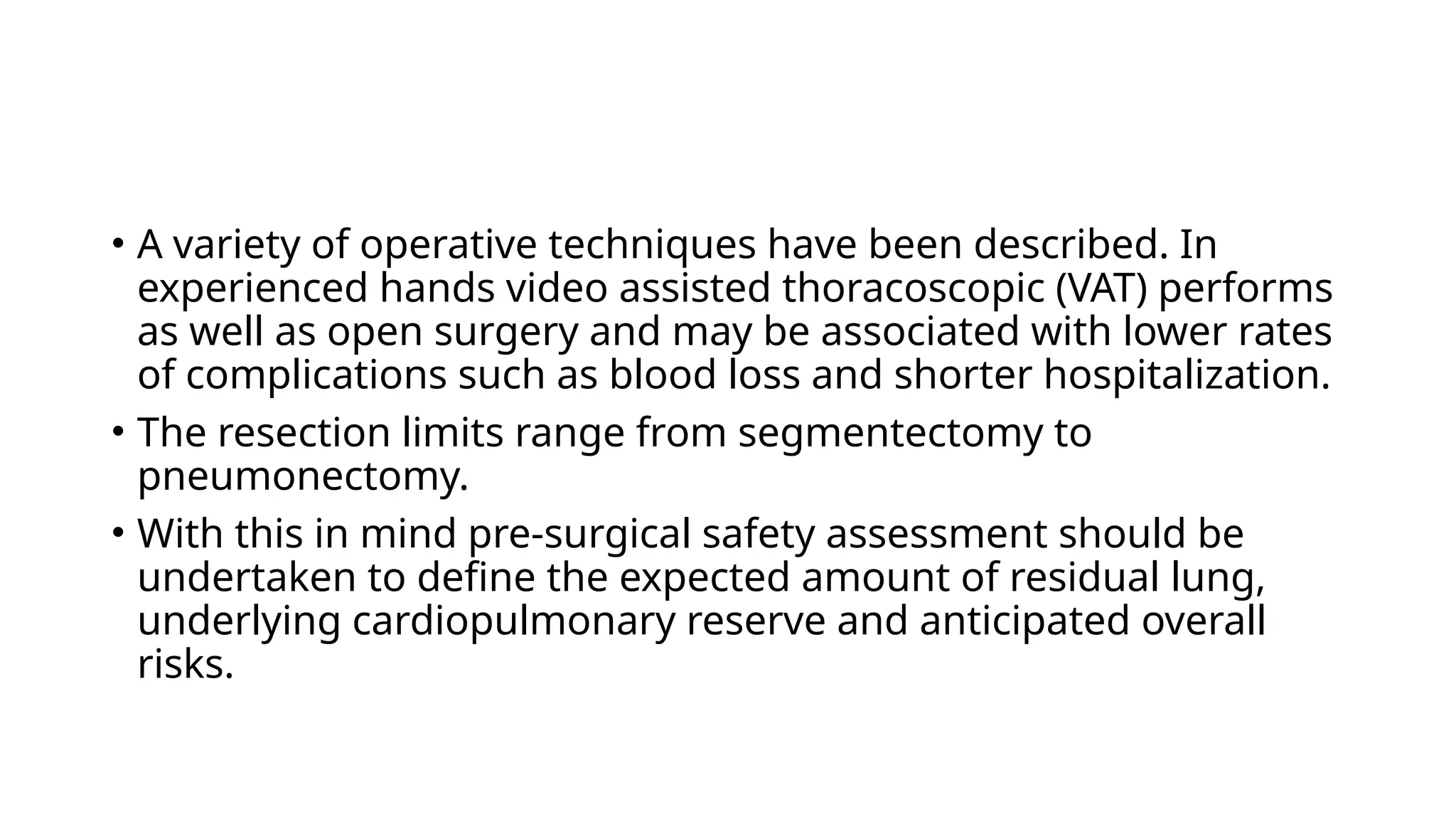 • A variety of operative techniques have been described. In
experienced hands video assisted thoracoscopic (VAT) performs
as well as open surgery and may be associated with lower rates
of complications such as blood loss and shorter hospitalization.
• The resection limits range from segmentectomy to
pneumonectomy.
• With this in mind pre-surgical safety assessment should be
undertaken to define the expected amount of residual lung,
underlying cardiopulmonary reserve and anticipated overall
risks.
 