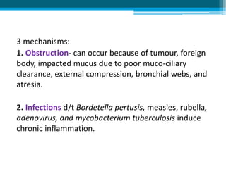3 mechanisms:
1. Obstruction- can occur because of tumour, foreign
body, impacted mucus due to poor muco-ciliary
clearance, external compression, bronchial webs, and
atresia.
2. Infections d/t Bordetella pertusis, measles, rubella,
adenovirus, and mycobacterium tuberculosis induce
chronic inflammation.
 