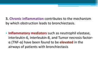 3. Chronic inflammation contributes to the mechanism
by which obstruction leads to bronchiectasis.
• Inflammatory mediators such as neutrophil elastase,
interleukin-6, interleukin-8, and Tumor necrosis factor-
α (TNF-α) have been found to be elevated in the
airways of patients with bronchiectasis
 