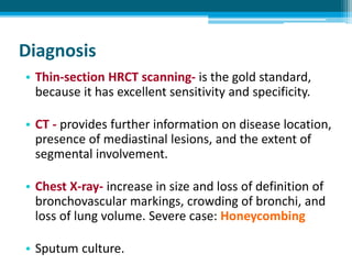 Diagnosis
• Thin-section HRCT scanning- is the gold standard,
because it has excellent sensitivity and specificity.
• CT - provides further information on disease location,
presence of mediastinal lesions, and the extent of
segmental involvement.
• Chest X-ray- increase in size and loss of definition of
bronchovascular markings, crowding of bronchi, and
loss of lung volume. Severe case: Honeycombing
• Sputum culture.
 