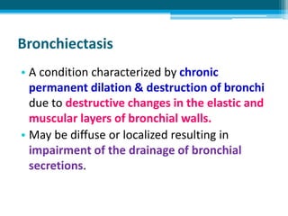 Bronchiectasis
• A condition characterized by chronic
permanent dilation & destruction of bronchi
due to destructive changes in the elastic and
muscular layers of bronchial walls.
• May be diffuse or localized resulting in
impairment of the drainage of bronchial
secretions.
 