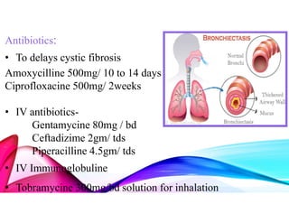 Antibiotics:
• To delays cystic fibrosis
Amoxycilline 500mg/ 10 to 14 days
Ciprofloxacine 500mg/ 2weeks
• IV antibiotics-
Gentamycine 80mg / bd
Ceftadizime 2gm/ tds
Piperacilline 4.5gm/ tds
• IV Immunoglobuline
• Tobramycine 300mg/bd solution for inhalation
 