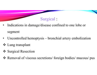 Surgical :
• Indications in damage/disease confined to one lobe or
segment
• Uncontrolled hemoptysis – bronchial artery embolization
 Lung transplant
 Surgical Resection
 Removal of viscous secretions/ foreign bodies/ mucous/ pus
 