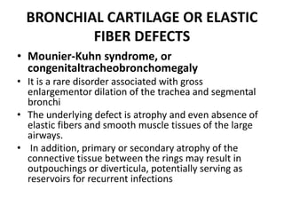 BRONCHIAL CARTILAGE OR ELASTIC
FIBER DEFECTS
• Mounier-Kuhn syndrome, or
congenitaltracheobronchomegaly
• It is a rare disorder associated with gross
enlargementor dilation of the trachea and segmental
bronchi
• The underlying defect is atrophy and even absence of
elastic fibers and smooth muscle tissues of the large
airways.
• In addition, primary or secondary atrophy of the
connective tissue between the rings may result in
outpouchings or diverticula, potentially serving as
reservoirs for recurrent infections
 