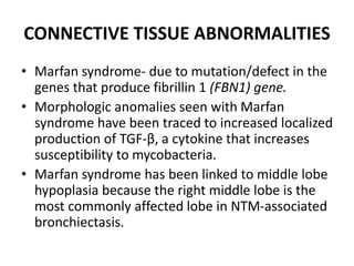 CONNECTIVE TISSUE ABNORMALITIES
• Marfan syndrome- due to mutation/defect in the
genes that produce fibrillin 1 (FBN1) gene.
• Morphologic anomalies seen with Marfan
syndrome have been traced to increased localized
production of TGF-β, a cytokine that increases
susceptibility to mycobacteria.
• Marfan syndrome has been linked to middle lobe
hypoplasia because the right middle lobe is the
most commonly affected lobe in NTM-associated
bronchiectasis.
 