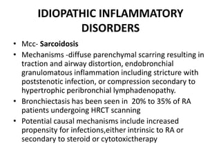 IDIOPATHIC INFLAMMATORY
DISORDERS
• Mcc- Sarcoidosis
• Mechanisms -diffuse parenchymal scarring resulting in
traction and airway distortion, endobronchial
granulomatous inflammation including stricture with
poststenotic infection, or compression secondary to
hypertrophic peribronchial lymphadenopathy.
• Bronchiectasis has been seen in 20% to 35% of RA
patients undergoing HRCT scanning
• Potential causal mechanisms include increased
propensity for infections,either intrinsic to RA or
secondary to steroid or cytotoxictherapy
 