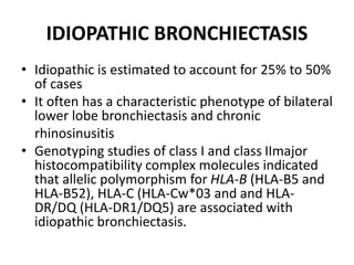 IDIOPATHIC BRONCHIECTASIS
• Idiopathic is estimated to account for 25% to 50%
of cases
• It often has a characteristic phenotype of bilateral
lower lobe bronchiectasis and chronic
rhinosinusitis
• Genotyping studies of class I and class IImajor
histocompatibility complex molecules indicated
that allelic polymorphism for HLA-B (HLA-B5 and
HLA-B52), HLA-C (HLA-Cw*03 and and HLA-
DR/DQ (HLA-DR1/DQ5) are associated with
idiopathic bronchiectasis.
 