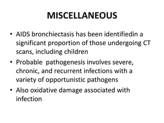 MISCELLANEOUS
• AIDS bronchiectasis has been identifiedin a
significant proportion of those undergoing CT
scans, including children
• Probable pathogenesis involves severe,
chronic, and recurrent infections with a
variety of opportunistic pathogens
• Also oxidative damage associated with
infection
 