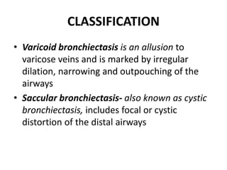 CLASSIFICATION
• Varicoid bronchiectasis is an allusion to
varicose veins and is marked by irregular
dilation, narrowing and outpouching of the
airways
• Saccular bronchiectasis- also known as cystic
bronchiectasis, includes focal or cystic
distortion of the distal airways
 