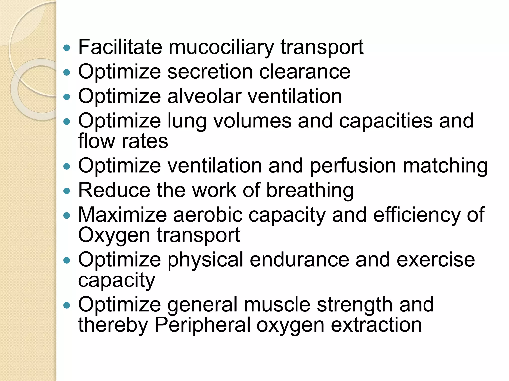  Facilitate mucociliary transport
 Optimize secretion clearance
 Optimize alveolar ventilation
 Optimize lung volumes and capacities and
flow rates
 Optimize ventilation and perfusion matching
 Reduce the work of breathing
 Maximize aerobic capacity and efficiency of
Oxygen transport
 Optimize physical endurance and exercise
capacity
 Optimize general muscle strength and
thereby Peripheral oxygen extraction
 