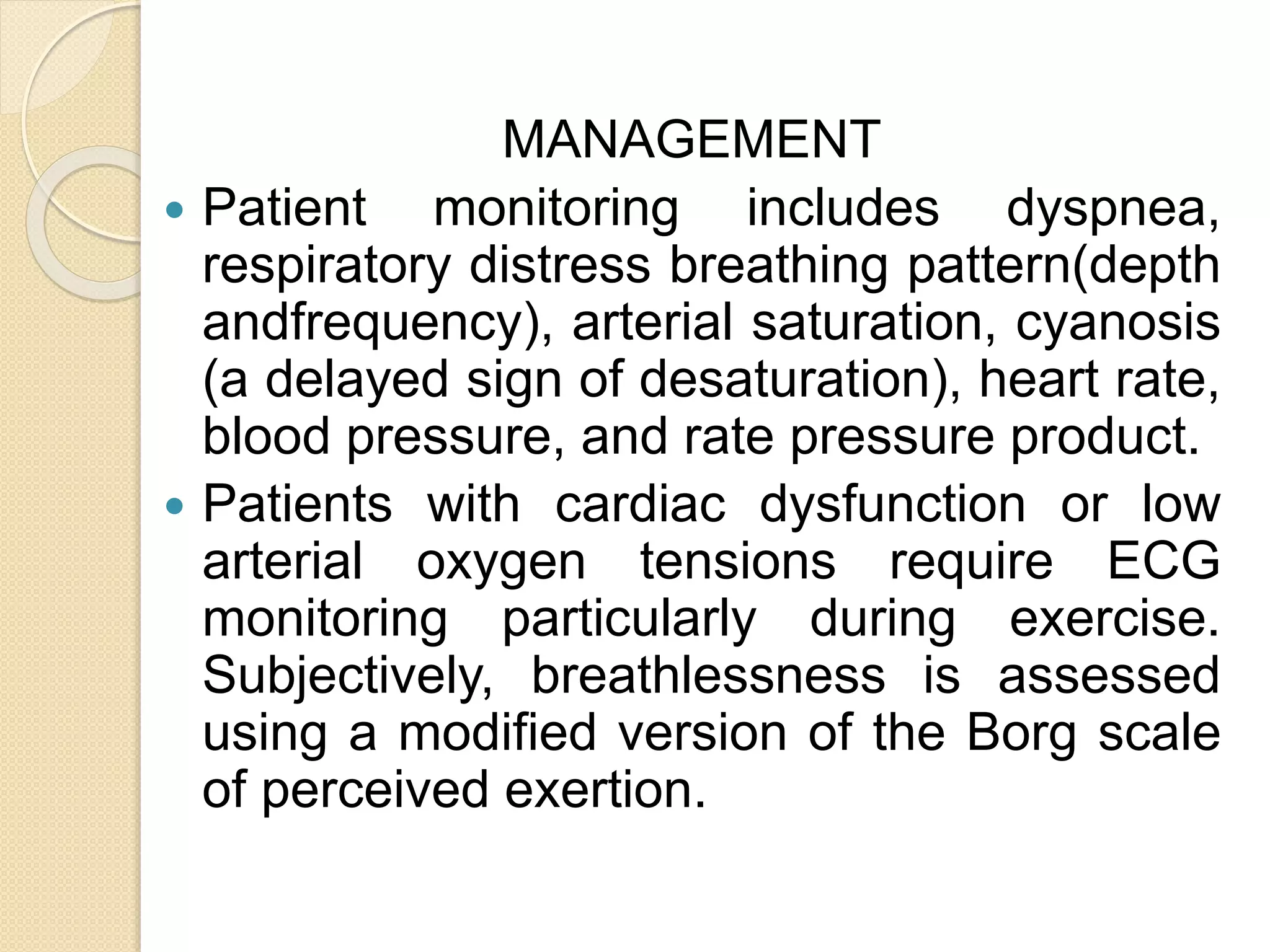 MANAGEMENT
 Patient monitoring includes dyspnea,
respiratory distress breathing pattern(depth
andfrequency), arterial saturation, cyanosis
(a delayed sign of desaturation), heart rate,
blood pressure, and rate pressure product.
 Patients with cardiac dysfunction or low
arterial oxygen tensions require ECG
monitoring particularly during exercise.
Subjectively, breathlessness is assessed
using a modified version of the Borg scale
of perceived exertion.
 