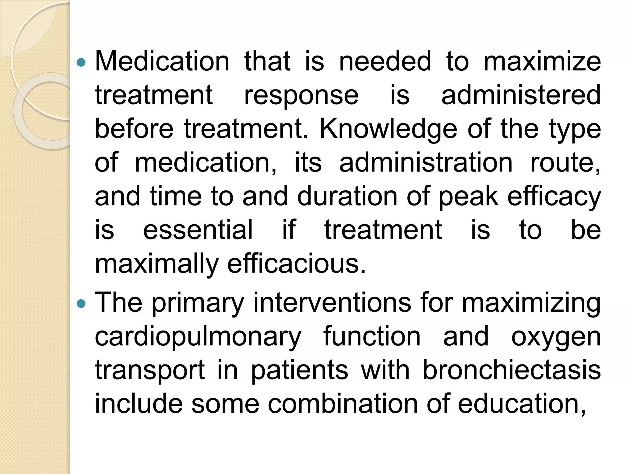  Medication that is needed to maximize
treatment response is administered
before treatment. Knowledge of the type
of medication, its administration route,
and time to and duration of peak efficacy
is essential if treatment is to be
maximally efficacious.
 The primary interventions for maximizing
cardiopulmonary function and oxygen
transport in patients with bronchiectasis
include some combination of education,
 