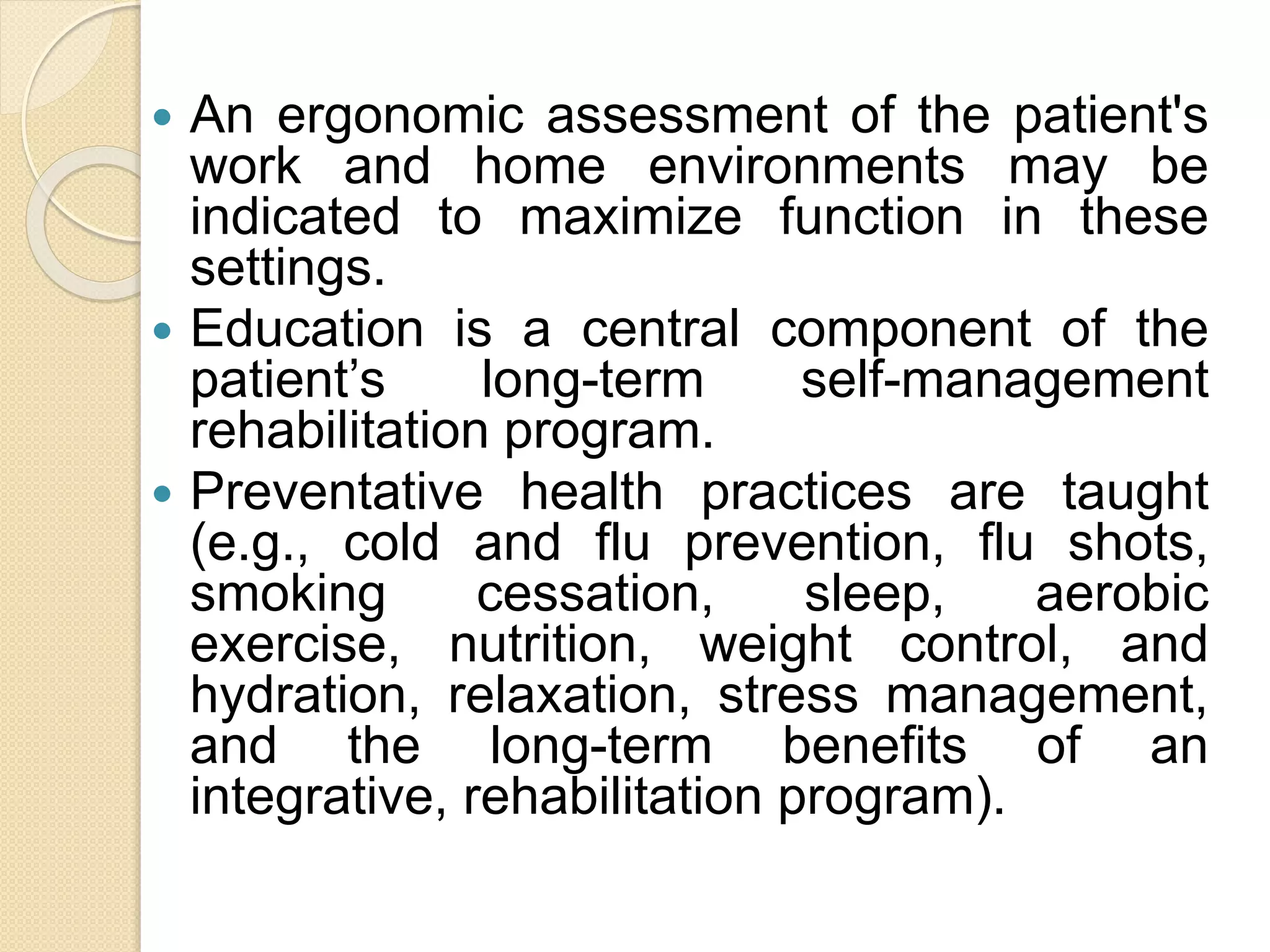  An ergonomic assessment of the patient's
work and home environments may be
indicated to maximize function in these
settings.
 Education is a central component of the
patient’s long-term self-management
rehabilitation program.
 Preventative health practices are taught
(e.g., cold and flu prevention, flu shots,
smoking cessation, sleep, aerobic
exercise, nutrition, weight control, and
hydration, relaxation, stress management,
and the long-term benefits of an
integrative, rehabilitation program).
 