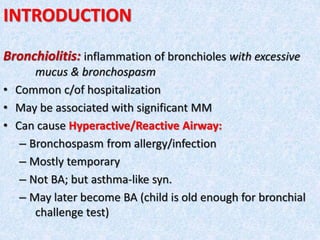 INTRODUCTION
Bronchiolitis: inflammation of bronchioles with excessive
mucus & bronchospasm
• Common c/of hospitalization
• May be associated with significant MM
• Can cause Hyperactive/Reactive Airway:
– Bronchospasm from allergy/infection
– Mostly temporary
– Not BA; but asthma-like syn.
– May later become BA (child is old enough for bronchial
challenge test)
 