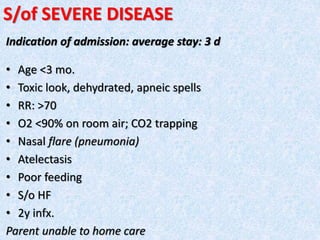 S/of SEVERE DISEASE
Indication of admission: average stay: 3 d
• Age <3 mo.
• Toxic look, dehydrated, apneic spells
• RR: >70
• O2 <90% on room air; CO2 trapping
• Nasal flare (pneumonia)
• Atelectasis
• Poor feeding
• S/o HF
• 2y infx.
Parent unable to home care
 