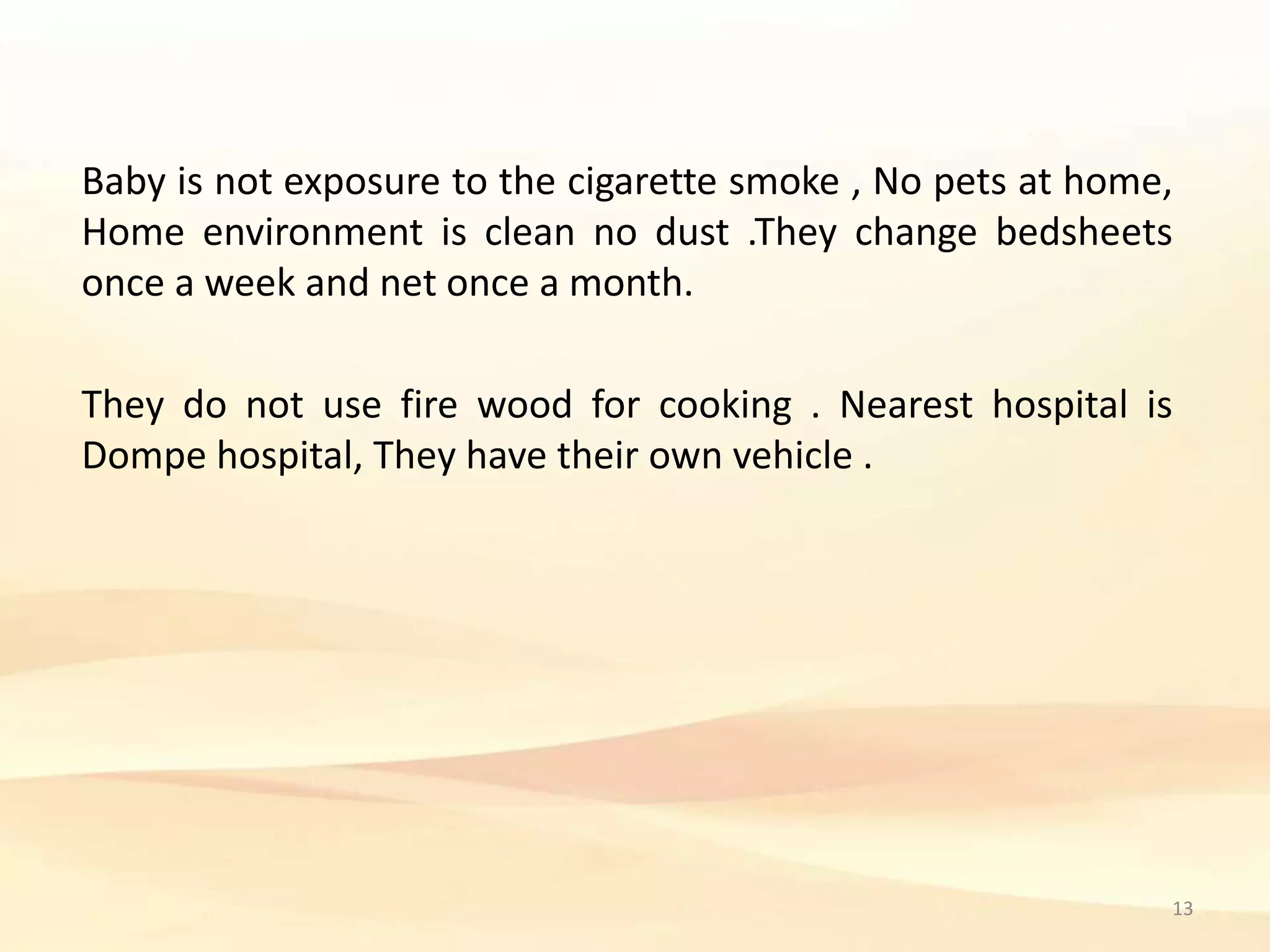 Baby is not exposure to the cigarette smoke , No pets at home,
Home environment is clean no dust .They change bedsheets
once a week and net once a month.
They do not use fire wood for cooking . Nearest hospital is
Dompe hospital, They have their own vehicle .
13
 