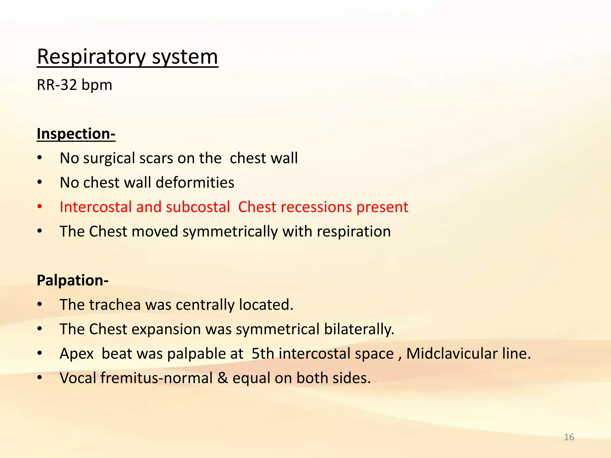 Respiratory system
RR-32 bpm
Inspection-
• No surgical scars on the chest wall
• No chest wall deformities
• Intercostal and subcostal Chest recessions present
• The Chest moved symmetrically with respiration
Palpation-
• The trachea was centrally located.
• The Chest expansion was symmetrical bilaterally.
• Apex beat was palpable at 5th intercostal space , Midclavicular line.
• Vocal fremitus-normal & equal on both sides.
16
 