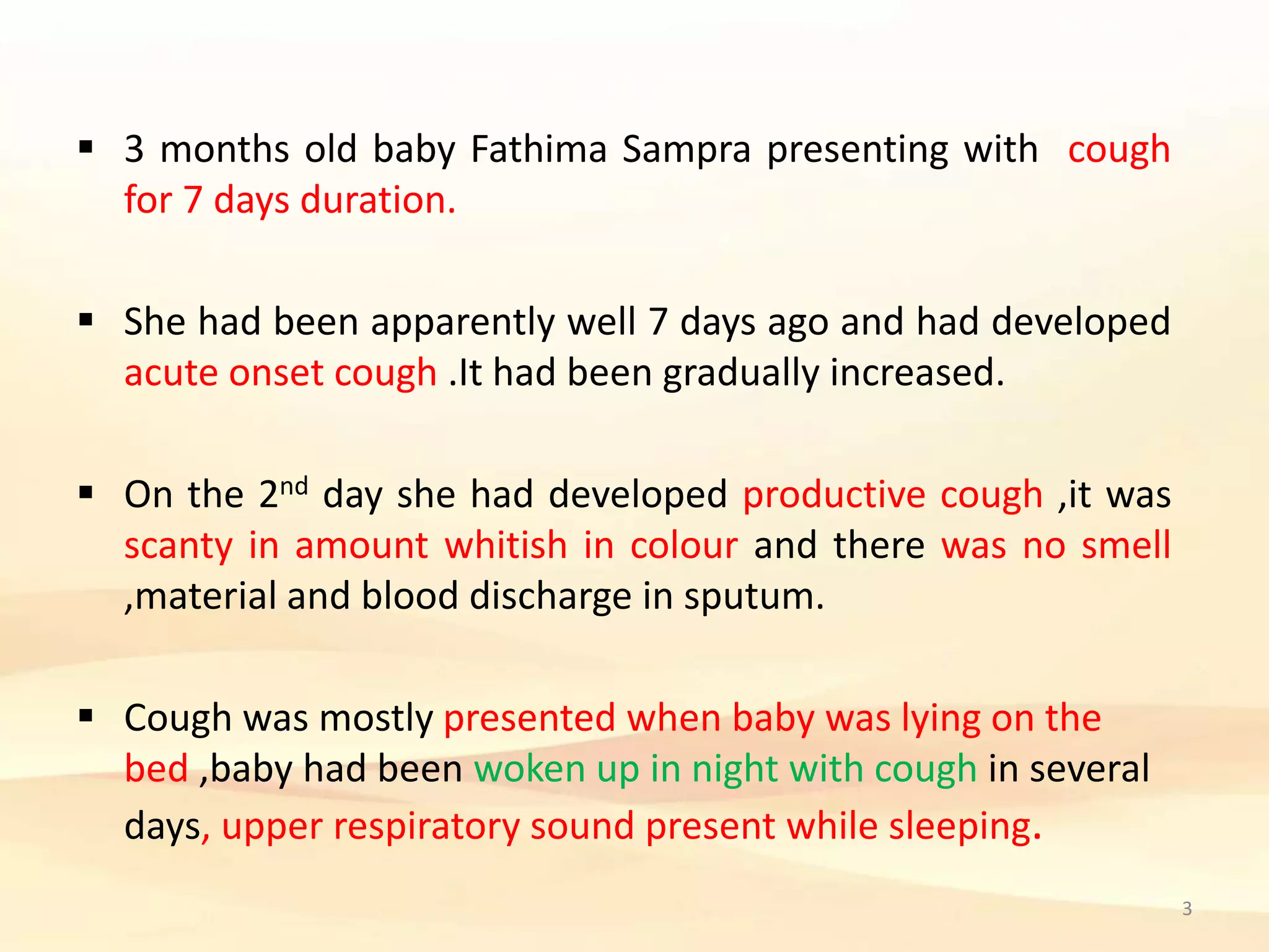  3 months old baby Fathima Sampra presenting with cough
for 7 days duration.
 She had been apparently well 7 days ago and had developed
acute onset cough .It had been gradually increased.
 On the 2nd day she had developed productive cough ,it was
scanty in amount whitish in colour and there was no smell
,material and blood discharge in sputum.
 Cough was mostly presented when baby was lying on the
bed ,baby had been woken up in night with cough in several
days, upper respiratory sound present while sleeping.
3
 