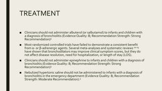 TREATMENT
■ Clinicians should not administer albuterol (or salbutamol) to infants and children with
a diagnosis of bronchiolitis (Evidence Quality: B; Recommendation Strength: Strong
Recommendation)3
■ Most randomized controlled trials have failed to demonstrate a consistent benefit
from α- or β-adrenergic agents. Several meta-analyses and systematic reviews 10-15
have shown that bronchodilators may improve clinical symptom scores, but they do
not affect disease resolution, need for hospitalization, or length of stay (LOS).
■ Clinicians should not administer epinephrine to infants and children with a diagnosis of
bronchiolitis (Evidence Quality: B; Recommendation Strength: Strong
Recommendation)3
■ Nebulized hypertonic saline should not be administered to infants with a diagnosis of
bronchiolitis in the emergency department (Evidence Quality: B; Recommendation
Strength: Moderate Recommendation).3
 