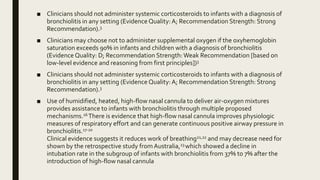 ■ Clinicians should not administer systemic corticosteroids to infants with a diagnosis of
bronchiolitis in any setting (Evidence Quality:A; Recommendation Strength: Strong
Recommendation).3
■ Clinicians may choose not to administer supplemental oxygen if the oxyhemoglobin
saturation exceeds 90% in infants and children with a diagnosis of bronchiolitis
(Evidence Quality: D; Recommendation Strength:Weak Recommendation [based on
low-level evidence and reasoning from first principles])3
■ Clinicians should not administer systemic corticosteroids to infants with a diagnosis of
bronchiolitis in any setting (Evidence Quality:A; Recommendation Strength: Strong
Recommendation).3
■ Use of humidified, heated, high-flow nasal cannula to deliver air-oxygen mixtures
provides assistance to infants with bronchiolitis through multiple proposed
mechanisms.16 There is evidence that high-flow nasal cannula improves physiologic
measures of respiratory effort and can generate continuous positive airway pressure in
bronchiolitis.17-20
Clinical evidence suggests it reduces work of breathing21,22 and may decrease need for
shown by the retrospective study from Australia,23 which showed a decline in
intubation rate in the subgroup of infants with bronchiolitis from 37% to 7% after the
introduction of high-flow nasal cannula
 