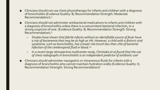 ■ Clinicians should not use chest physiotherapy for infants and children with a diagnosis
of bronchiolitis (Evidence Quality: B; Recommendation Strength: Moderate
Recommendation).3
■ Clinicians should not administer antibacterial medications to infants and children with
a diagnosis of bronchiolitis unless there is a concomitant bacterial infection, or a
strong suspicion of one. (Evidence Quality: B; Recommendation Strength: Strong
Recommendation).3
– Studies have shown that febrile infants without an identifiable source of fever have
a risk of bacteremia that may be as high as 7%. However, a child with a distinct viral
syndrome, such as bronchiolitis, has a lower risk (much less than 1%) of bacterial
infection of the cerebrospinal fluid or blood.24
– In a recent large retrospective multicenter study, Christakis et al found that the use
of chest radiographs in bronchiolitis is an independent predictor of antibiotic use5
■ Clinicians should administer nasogastric or intravenous fluids for infants with a
diagnosis of bronchiolitis who cannot maintain hydration orally (Evidence Quality: X;
Recommendation Strength: Strong Recommendation)3
 