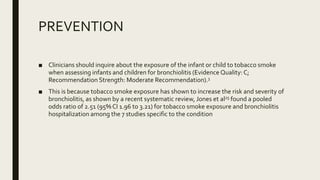 PREVENTION
■ Clinicians should inquire about the exposure of the infant or child to tobacco smoke
when assessing infants and children for bronchiolitis (Evidence Quality: C;
Recommendation Strength: Moderate Recommendation).3
■ This is because tobacco smoke exposure has shown to increase the risk and severity of
bronchiolitis, as shown by a recent systematic review, Jones et al25 found a pooled
odds ratio of 2.51 (95% CI 1.96 to 3.21) for tobacco smoke exposure and bronchiolitis
hospitalization among the 7 studies specific to the condition
 