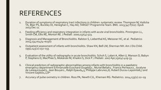 REFERENCES
1. Duration of symptoms of respiratory tract infections in children: systematic review.Thompson M,Vodicka
TA, Blair PS, Buckley DI, Heneghan C, HayAD,TARGET ProgrammeTeam. BMJ. 2013;347:f7027. Epub
2013 Dec 11.
2. Feeding efficiency and respiratory integration in infants with acute viral bronchiolitis. Pinnington LL,
Smith CM, Ellis RE, Morton RE. J Pediatr. 2000;137(4):523.
3. Diagnosis and Management of Bronchiolitis. Ralston S, Lieberthal AS, Meissner HC, et al. Pediatrics
2014;134:e1474–e1502
4. Outpatient assessment of infants with bronchiolitis. Shaw KN, Bell LM, Sherman NH. Am J Dis Child.
1991;145(2):151–155
5. Evaluation of the utility of radiography in acute bronchiolitis. Schuh S, Lalani A, Allen U, Manson D, Babyn
P, Stephens D, MacPhee S, Mokanski M, Khaikin S, Dick P. J Pediatr. 2007Apr;150(4):429-33.
6. Clinical predictors of radiographic abnormalities among infants with bronchiolitis in a paediatric
emergency department Emmanuelle Ecochard-Dugelay1 , Muriel Beliah2 , Francis Perreaux2 , Jocelyne
de Laveaucoupet3 , Jean Bouyer1 , Ralph Epaud4,5, Philippe Labrune2,8, Hubert Ducou-Lepointe6,7 and
Vincent Gajdos1,2,8*
7. Accuracy of pulse oximetry in children. Ross PA, NewthCJL, Khemani RG. Pediatrics. 2014;133(1):22–29
 