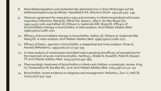 8. Neutralitatsregulation und reizbarkeit des atemzentrums in ihrenWirkungen auf die
koklensaurespannung des Blutes. Hasselbalch KA. Biochem Ztschr. 1912;46:403– 439
9. Observer agreement for respiratory signs and oximetry in infants hospitalized with lower
respiratory infections.Wang EE, Milner RA, Navas L, Maj H. Am Rev Respir Dis.
1992;145(1):106–109 Kellner JD, Ohlsson A, GadomskiAM, Wang EE. Efficacy of
bronchodilator therapy in bronchiolitis.A meta-analysis. Arch Pediatr Adolesc Med.
1996;150(11):1166–1172
10. Efficacy of bronchodilator therapy in bronchiolitis. Kellner JD, Ohlsson A, Gadomski AM,
Wang EE. A meta-analysis.Arch Pediatr Adolesc Med. 1996;150(11):1166–1172
11. Efficacy of beta2- agonists in bronchiolitis: a reappraisal and meta-analysis. Flores G,
Horwitz RIPediatrics. 1997;100(2 pt 1):233–239
12. A meta-analysis of randomized controlled trials evaluating the efficacy of epinephrine for
the treatment of acute viral bronchiolitis. Hartling L,Wiebe N, Russell K, Patel H, Klassen
TP. Arch Pediatr Adolesc Med. 2003;157(10):957–964
13. Pharmacologic treatment of bronchiolitis in infants and children: a systematic review. King
VJ,Viswanathan M, BordleyWC, et al. Arch Pediatr Adolesc Med. 2004;158 (2):127–137
14. Bronchiolitis: recent evidence on diagnosis and management. Pediatrics. Zorc JJ, Hall CB.
2010;125(2):342–349
 