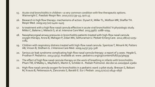 15. Acute viral bronchiolitis in children—a very common condition with few therapeutic options.
Wainwright C. Paediatr Respir Rev. 2010;11(1):39–45, quiz 45
16. Research in high flow therapy: mechanisms of action. Dysart K, MillerTL,Wolfson MR, ShafferTH.
Respir Med. 2009;103 (10):1400–1405
17. Is treatment with a high flow nasal cannula effective in acute viral bronchiolitis? A physiologic study.
Milési C, Baleine J, Matecki S, et al. Intensive Care Med. 2013;39(6): 1088–1094
18. Nasopharyngeal airway pressures in bronchiolitis patients treated with high-flow nasal cannula
oxygen therapy.Arora B, Mahajan P, Zidan MA, Sethuraman U. Pediatr Emerg Care. 2012;28(11):1179–
1184
19. Children with respiratory distress treated with high-flow nasal cannula. SpentzasT, Minarik M, Patters
AB,Vinson B, Stidham G. J Intensive Care Med. 2009;24(5):323–328
20. Serious air leak syndrome complicating high-flow nasal cannula therapy: a report of 3 cases. Hegde S,
Prodhan P. Pediatrics. 2013;131(3).Available at: www. pediatrics.org/cgi/content/full/131/3/e939
21. The effect of high flow nasal cannula therapy on the work of breathing in infants with bronchiolitis.
PhamTM, O’Malley L, Mayfield S, Martin S, Schibler A.. Pediatr Pulmonol. doi:doi:10.1002/ppul.23060
22. High-flow nasal cannula oxygen for bronchiolitis in a pediatric ward: a pilot study. Bressan S, Balzani
M, Krauss B, PettenazzoA, Zanconato S, Baraldi E. Eur J Pediatr. 2013;172(12):1649–1656
 
