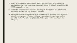 23. Use of high flow nasal cannula oxygen (HFNCO) in infants with bronchiolitis on a
paediatric ward: a 3-year experience. KallappaC, Hufton M, Millen G, NinanTKArch Dis
Child. 2014;99(8):790–791
24. Antibiotics for bronchiolitis in children. Spurling GK, Doust J, Del Mar CB, Eriksson L.
Cochrane Database Syst Rev. 2011;(6): CD005189
25. Parental and household smoking and the increased risk of bronchitis, bronchiolitis and
other lower respiratory infections in infancy: systematic review and meta-analysis
Jones LL, HashimA, McKeeverT, Cook DG, Britton J, Leonardi-Bee J.. Respir Res.
2011;12:5
 