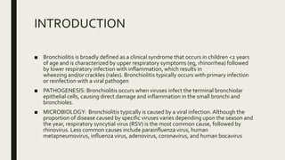 INTRODUCTION
■ Bronchiolitis is broadly defined as a clinical syndrome that occurs in children <2 years
of age and is characterized by upper respiratory symptoms (eg, rhinorrhea) followed
by lower respiratory infection with inflammation, which results in
wheezing and/or crackles (rales). Bronchiolitis typically occurs with primary infection
or reinfection with a viral pathogen
■ PATHOGENESIS: Bronchiolitis occurs when viruses infect the terminal bronchiolar
epithelial cells, causing direct damage and inflammation in the small bronchi and
bronchioles.
■ MICROBIOLOGY: Bronchiolitis typically is caused by a viral infection.Although the
proportion of disease caused by specific viruses varies depending upon the season and
the year, respiratory syncytial virus (RSV) is the most common cause, followed by
rhinovirus. Less common causes include parainfluenza virus, human
metapneumovirus, influenza virus, adenovirus, coronavirus, and human bocavirus
 