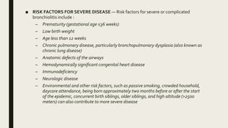 ■ RISK FACTORS FOR SEVERE DISEASE — Risk factors for severe or complicated
bronchiolitis include :
– Prematurity (gestational age ≤36 weeks)
– Low birth weight
– Age less than 12 weeks
– Chronic pulmonary disease, particularly bronchopulmonary dysplasia (also known as
chronic lung disease)
– Anatomic defects of the airways
– Hemodynamically significant congenital heart disease
– Immunodeficiency
– Neurologic disease
– Environmental and other risk factors, such as passive smoking, crowded household,
daycare attendance, being born approximately two months before or after the start
of the epidemic, concurrent birth siblings, older siblings, and high altitude (>2500
meters) can also contribute to more severe disease
 