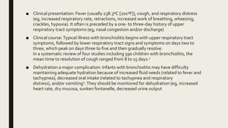 ■ Clinical presentation: Fever (usually ≤38.3ºC [101ºF]), cough, and respiratory distress
(eg, increased respiratory rate, retractions, increased work of breathing, wheezing,
crackles, hypoxia). It often is preceded by a one- to three-day history of upper
respiratory tract symptoms (eg, nasal congestion and/or discharge)
■ Clinical course:Typical illness with bronchiolitis begins with upper respiratory tract
symptoms, followed by lower respiratory tract signs and symptoms on days two to
three, which peak on days three to five and then gradually resolve.
In a systematic review of four studies including 590 children with bronchiolitis, the
mean time to resolution of cough ranged from 8 to 15 days.1
■ Dehydration a major complication: Infants with bronchiolitis may have difficulty
maintaining adequate hydration because of increased fluid needs (related to fever and
tachypnea), decreased oral intake (related to tachypnea and respiratory
distress), and/or vomiting2.They should be monitored for dehydration (eg, increased
heart rate, dry mucosa, sunken fontanelle, decreased urine output
 