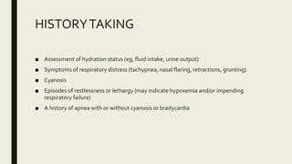 HISTORYTAKING
■ Assessment of hydration status (eg, fluid intake, urine output)
■ Symptoms of respiratory distress (tachypnea, nasal flaring, retractions, grunting)
■ Cyanosis
■ Episodes of restlessness or lethargy (may indicate hypoxemia and/or impending
respiratory failure)
■ A history of apnea with or without cyanosis or bradycardia
 