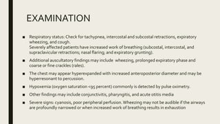 EXAMINATION
■ Respiratory status: Check for tachypnea, intercostal and subcostal retractions, expiratory
wheezing, and cough.
Severely affected patients have increased work of breathing (subcostal, intercostal, and
supraclavicular retractions; nasal flaring; and expiratory grunting).
■ Additional auscultatory findings may include wheezing, prolonged expiratory phase and
coarse or fine crackles (rales).
■ The chest may appear hyperexpanded with increased anteroposterior diameter and may be
hyperresonant to percussion.
■ Hypoxemia (oxygen saturation <95 percent) commonly is detected by pulse oximetry.
■ Other findings may include conjunctivitis, pharyngitis, and acute otitis media
■ Severe signs: cyanosis, poor peripheral perfusion.Wheezing may not be audible if the airways
are profoundly narrowed or when increased work of breathing results in exhaustion
 