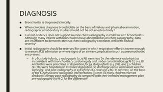 DIAGNOSIS
■ Bronchiolitis is diagnosed clinically.
■ When clinicians diagnose bronchiolitis on the basis of history and physical examination,
radiographic or laboratory studies should not be obtained routinely 3
■ Current evidence does not support routine chest radiography in children with bronchiolitis.
Although many infants with bronchiolitis have abnormalities on chest radiography, data
are insufficient to demonstrate that chest radiography correlates well with disease
severity4
■ Initial radiography should be reserved for cases in which respiratory effort is severe enough
to warrant ICU admission or where signs of an airway complication (such as pneumothorax)
are present.
– In 265 study infants, 2 radiographs (0.75%) were read by the reference radiologist as
inconsistent with bronchiolitis (1 cardiomegaly and 1 lobar consolidation; 95% CI, 0-1.8).
Antibiotics were prescribed at disposition for 39 study infants (14.7%), and 31 children
(11.7%) were hospitalized. Intended disposition (ie, discharge versus admission) was the
same pre- and post-radiography in 258 of the 265 cases (97.4%). In contrast, on the basis
of the ED physicians’ radiograph interpretation, 5 times as many children received
antibiotic therapy post-radiography as compared with their intended management plan
pre-radiography (95% CI for the difference)5
 