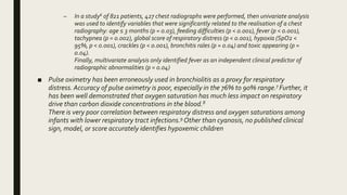 – In a study6 of 821 patients, 427 chest radiographs were performed, then univariate analysis
was used to identify variables that were significantly related to the realisation of a chest
radiography: age ≤ 3 months (p = 0.03), feeding difficulties (p < 0.001), fever (p < 0.001),
tachypnea (p = 0.002), global score of respiratory distress (p < 0.001), hypoxia (SpO2 <
95%, p < 0.001), crackles (p < 0.001), bronchitis rales (p = 0.04) and toxic appearing (p =
0.04).
Finally, multivariate analysis only identified fever as an independent clinical predictor of
radiographic abnormalities (p = 0.04)
■ Pulse oximetry has been erroneously used in bronchiolitis as a proxy for respiratory
distress. Accuracy of pulse oximetry is poor, especially in the 76% to 90% range.7 Further, it
has been well demonstrated that oxygen saturation has much less impact on respiratory
drive than carbon dioxide concentrations in the blood.8
There is very poor correlation between respiratory distress and oxygen saturations among
infants with lower respiratory tract infections.9 Other than cyanosis, no published clinical
sign, model, or score accurately identifies hypoxemic children
 