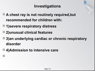 Investigations

 A chest ray is not routinely required,but
    recommended for children with:
 1)severe respiratory distress
 2)unusual clinical features
 3)an underlying cardiac or chronic respiratory
    disorder
 4)Admission to intensive care



                        Page  13
 
