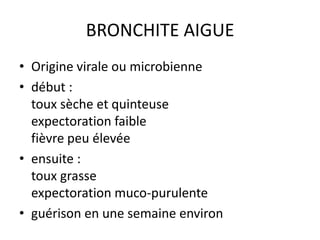 BRONCHITE AIGUE
• Origine virale ou microbienne
• début :
toux sèche et quinteuse
expectoration faible
fièvre peu élevée
• ensuite :
toux grasse
expectoration muco-purulente
• guérison en une semaine environ
 