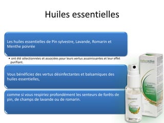 Huiles essentielles
Les huiles essentielles de Pin sylvestre, Lavande, Romarin et
Menthe poivrée
• ont été sélectionnées et associées pour leurs vertus assainissantes et leur effet
purifiant.
Vous bénéficiez des vertus désinfectantes et balsamiques des
huiles essentielles,
comme si vous respiriez profondément les senteurs de forêts de
pin, de champs de lavande ou de romarin.
 