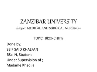 ZANZIBAR UNIVERSITY
subject: MEDICAL AND SURGICAL NURSING-1
TOPIC : BRONCHITIS
Done by;
SEIF SAID KHALFAN
BSc. N, Student
Under Supervision of ;
Madame Khadija
 